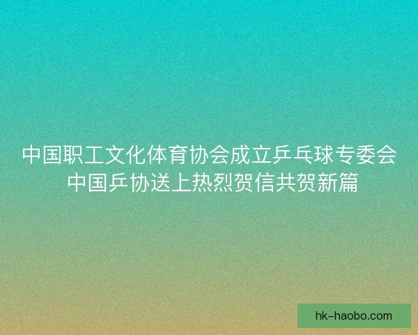 中国职工文化体育协会成立乒乓球专委会 中国乒协送上热烈贺信共贺新篇