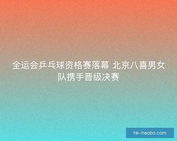 全运会乒乓球资格赛落幕 北京八喜男女队携手晋级决赛