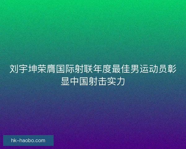 刘宇坤荣膺国际射联年度最佳男运动员彰显中国射击实力