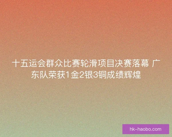 十五运会群众比赛轮滑项目决赛落幕 广东队荣获1金2银3铜成绩辉煌